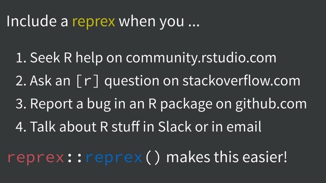 Include a reprex when you ...
1. Seek R help on community.rstudio.com
2. Ask an [r] question on stackoverflow.com
3. Report a bug in an R package on github.com
4. Talk about R stuﬀ in Slack or in email
reprex::reprex() makes this easier!
