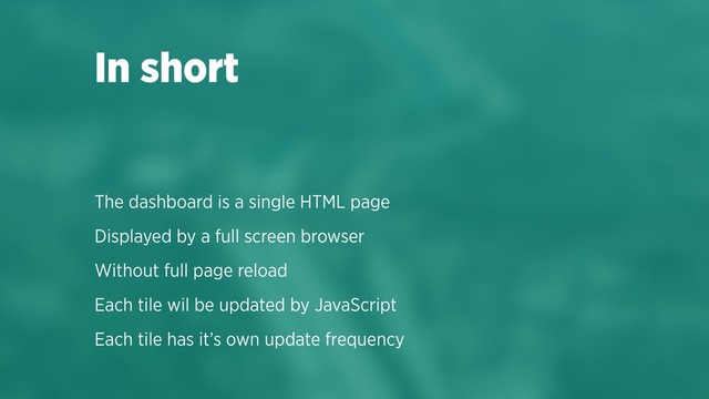 The dashboard is a single HTML page
Displayed by a full screen browser
Without full page reload
Each tile wil be updated by JavaScript
Each tile has it’s own update frequency
In short
