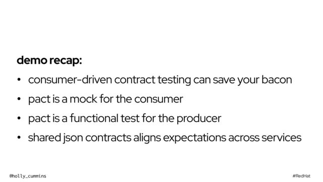 #RedHat
@holly_cummins
demo recap:


• consumer-driven contract testing can save your bacon


• pact is a mock for the consumer


• pact is a functional test for the producer


• shared json contracts aligns expectations across services

