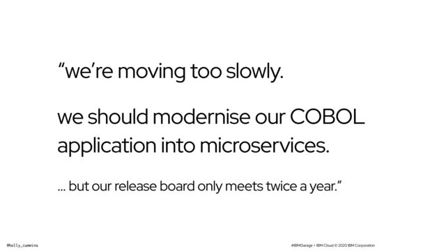 #IBMGarage + IBM Cloud © 2020 IBM Corporation
@holly_cummins
“we’re moving too slowly.
we should modernise our COBOL
application into microservices.
… but our release board only meets twice a year.”
