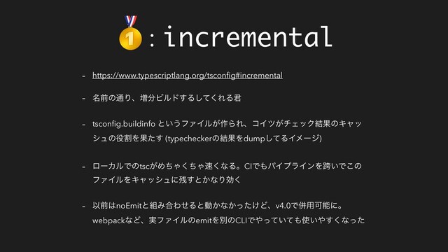 : incremental
- https://www.typescriptlang.org/tsconﬁg#incremental
- ໊લͷ௨Γɺ૿෼Ϗϧυ͢Δͯ͘͠ΕΔ܅
- tsconﬁg.buildinfo ͱ͍͏ϑΝΠϧ͕࡞ΒΕɺίΠπ͕νΣοΫ݁ՌͷΩϟο
γϡͷ໾ׂΛՌͨ͢ (typecheckerͷ݁ՌΛdumpͯ͠ΔΠϝʔδ)
- ϩʔΧϧͰͷtsc͕ΊͪΌͪ͘Ό଎͘ͳΔɻCIͰ΋ύΠϓϥΠϯΛލ͍Ͱ͜ͷ
ϑΝΠϧΛΩϟογϡʹ࢒͢ͱ͔ͳΓޮ͘
- Ҏલ͸noEmitͱ૊Έ߹ΘͤΔͱಈ͔ͳ͔͚ͬͨͲɺv4.0Ͱซ༻Մೳʹɻ
webpackͳͲɺ࣮ϑΝΠϧͷemitΛผͷCLIͰ΍͍ͬͯͯ΋࢖͍΍͘͢ͳͬͨ

