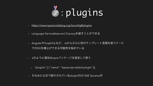 : plugins
- https://www.typescriptlang.org/tsconﬁg#plugins
- Language Service(tsserver) ʹproxyΛඃ͢͜ͱ͕Ͱ͖Δ
- Angular΍GraphQLͳͲɺ.ts͔Β͞ΒʹผͷςϯϓϨʔτݴޠΛѻ͏έʔε
ͰͷDXΛര্͛Ͱ͖ΔՄೳੑΛൿΊ͍ͯΔ
- ↓ͷΑ͏ʹద౰ͳnpmύοέʔδΛࢦఆͯ͠࢖͏
- “plugins”: [ { “name”: “typescript-styled-plugin” }],
- ͪͳΈʹެࣜͰ঺հ͞Ε͍ͯΔpluginͷ50 %͸ Quramy࡞
