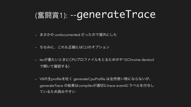 (ฃಆ৆1): --generateTrace
- ·͔͞ͷ undocumented ͩͬͨͷͰબ֎ʹͨ͠
- ͪͳΈʹɺ͜Ε΋ਖ਼֬ʹ͸CLIͷΦϓγϣϯ
- tsc͕ॏ͍ͨͱ͖ʹCPUϓϩϑΝΠϧΛͱΔͨΊͷ΍ͭ(Chrome devtool
Ͱ։͍ͯ֬ೝ͢Δ)
- V8ͷੜproﬁleΛు͘ generateCpuProﬁle ͸શવ࢖͍෺ʹͳΒͳ͍͕ɺ
generateTrace ͷ݁Ռ͸compiler͕ద੾ʹtrace eventʹϥϕϧΛ෇༩͠
͍ͯΔͨΊಡΈ΍͍͢
