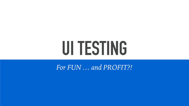 UI TESTING
For FUN … and PROFIT?!
