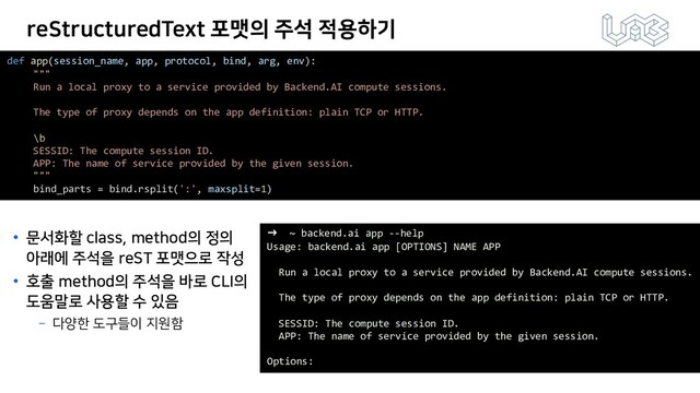 reStructuredText 포맷의 주석 적용하기
• 문서화할 class, method의 정의
아래에 주석을 reST 포맷으로 작성
• 호출 method의 주석을 바로 CLI의
도움말로 사용할 수 있음
­ 다양한 도구들이 지원함
def app(session_name, app, protocol, bind, arg, env):
"""
Run a local proxy to a service provided by Backend.AI compute sessions.
The type of proxy depends on the app definition: plain TCP or HTTP.
\b
SESSID: The compute session ID.
APP: The name of service provided by the given session.
"""
bind_parts = bind.rsplit(':', maxsplit=1)
➜ ~ backend.ai app --help
Usage: backend.ai app [OPTIONS] NAME APP
Run a local proxy to a service provided by Backend.AI compute sessions.
The type of proxy depends on the app definition: plain TCP or HTTP.
SESSID: The compute session ID.
APP: The name of service provided by the given session.
Options:
