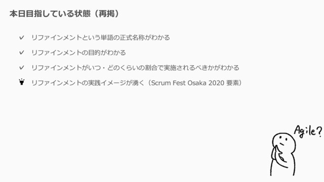 本日目指している状態（再掲）
リファインメントという単語の正式名称がわかる
リファインメントの目的がわかる
リファインメントがいつ・どのくらいの割合で実施されるべきかがわかる
リファインメントの実践イメージが湧く（Scrum Fest Osaka 2020 要素）
✓
✓
✓
