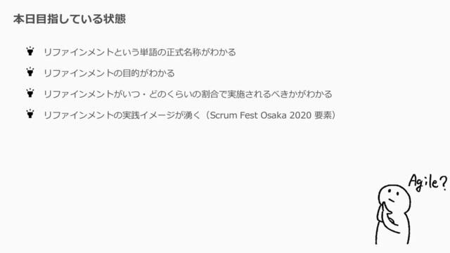 本日目指している状態
リファインメントという単語の正式名称がわかる
リファインメントの目的がわかる
リファインメントがいつ・どのくらいの割合で実施されるべきかがわかる
リファインメントの実践イメージが湧く（Scrum Fest Osaka 2020 要素）
