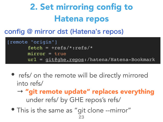 2. Set mirroring conﬁg to
Hatena repos
• refs/ on the remote will be directly mirrored
into refs/
→ “git remote update“ replaces everything
under refs/ by GHE repos’s refs/
• This is the same as “git clone --mirror”

[remote "origin"]
fetch = +refs/*:refs/*
mirror = true
url = git@ghe.repos:/hatena/Hatena-Bookmark
DPOpH!NJSSPSETU )BUFOB`TSFQPT

