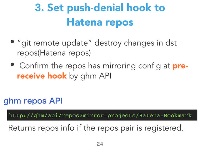 • “git remote update” destroy changes in dst
repos(Hatena repos)
• Confirm the repos has mirroring config at pre-
receive hook by ghm API
3. Set push-denial hook to
Hatena repos

http://ghm/api/repos?mirror=projects/Hatena-Bookmark
HINSFQPT"1*
Returns repos info if the repos pair is registered.
