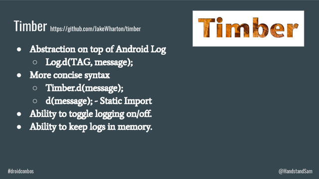 #droidconbos @HandstandSam
Timber https://github.com/JakeWharton/timber
●
Abstraction on top of Android Log
○
Log.d(TAG, message);
●
More concise syntax
○
Timber.d(message);
○
d(message); - Static Import
●
Ability to toggle logging on/off.
●
Ability to keep logs in memory.
