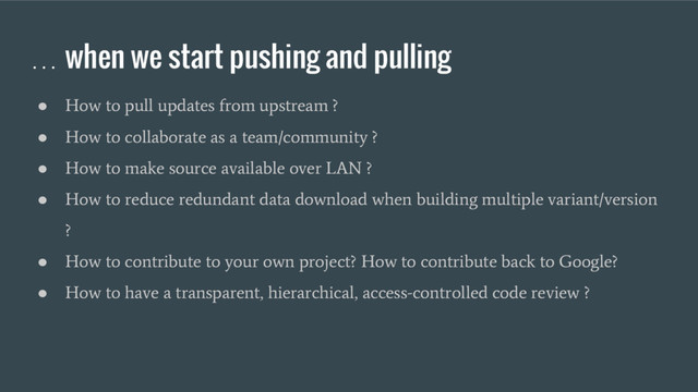 … when we start pushing and pulling
●
How to pull updates from upstream ?
●
How to collaborate as a team/community ?
●
How to make source available over LAN ?
●
How to reduce redundant data download when building multiple variant/version
?
●
How to contribute to your own project? How to contribute back to Google?
●
How to have a transparent, hierarchical, access-controlled code review ?
