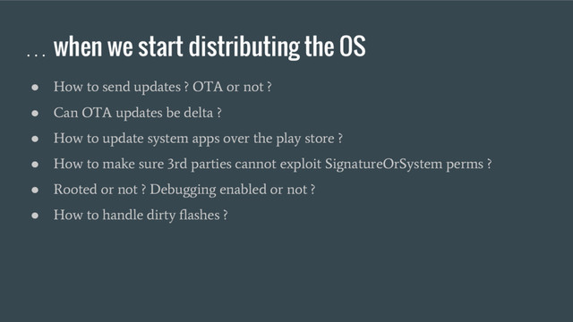 … when we start distributing the OS
●
How to send updates ? OTA or not ?
●
Can OTA updates be delta ?
●
How to update system apps over the play store ?
●
How to make sure 3rd parties cannot exploit SignatureOrSystem perms ?
●
Rooted or not ? Debugging enabled or not ?
●
How to handle dirty flashes ?
