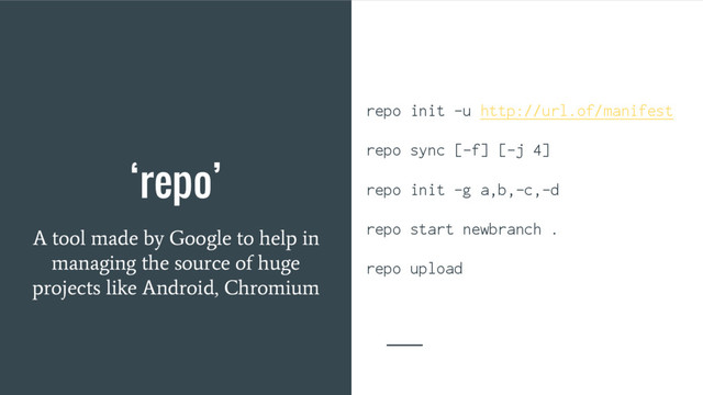‘repo’
A tool made by Google to help in
managing the source of huge
projects like Android, Chromium
repo init -u http://url.of/manifest
repo sync [-f] [-j 4]
repo init -g a,b,-c,-d
repo start newbranch .
repo upload
