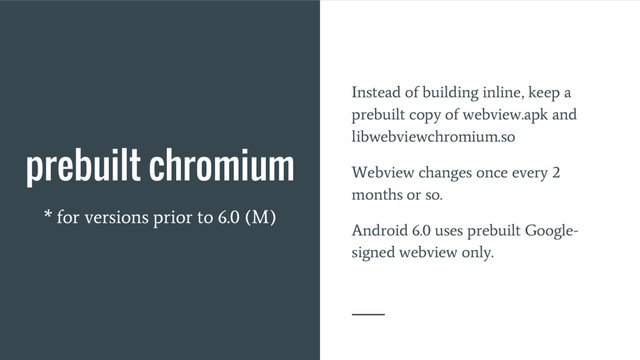 prebuilt chromium
* for versions prior to 6.0 (M)
Instead of building inline, keep a
prebuilt copy of webview.apk and
libwebviewchromium.so
Webview changes once every 2
months or so.
Android 6.0 uses prebuilt Google-
signed webview only.
