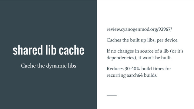 shared lib cache
Cache the dynamic libs
review.cyanogenmod.org/92967/
Caches the built up libs, per device.
If no changes in source of a lib (or it’s
dependencies), it won’t be built.
Reduces 30-40% build times for
recurring aarch64 builds.
