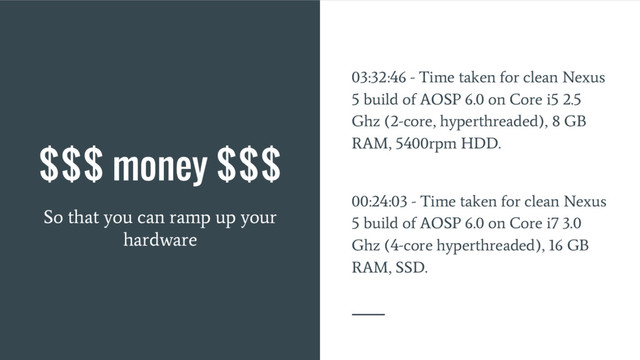 $$$ money $$$
So that you can ramp up your
hardware
03:32:46 - Time taken for clean Nexus
5 build of AOSP 6.0 on Core i5 2.5
Ghz (2-core, hyperthreaded), 8 GB
RAM, 5400rpm HDD.
00:24:03 - Time taken for clean Nexus
5 build of AOSP 6.0 on Core i7 3.0
Ghz (4-core hyperthreaded), 16 GB
RAM, SSD.
