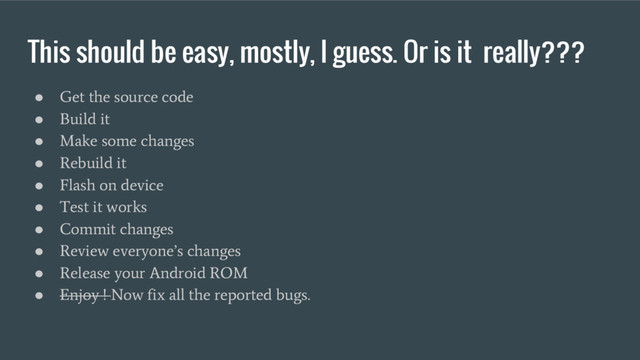 This should be easy, mostly, I guess. Or is it really???
●
Get the source code
●
Build it
●
Make some changes
●
Rebuild it
●
Flash on device
●
Test it works
●
Commit changes
●
Review everyone’s changes
●
Release your Android ROM
●
Enjoy ! Now fix all the reported bugs.
