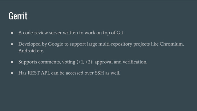 Gerrit
●
A code-review server written to work on top of Git
●
Developed by Google to support large multi-repository projects like Chromium,
Android etc.
●
Supports comments, voting (+1, +2), approval and verification.
●
Has REST API, can be accessed over SSH as well.
