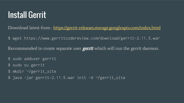 Install Gerrit
Download latest from : https://gerrit-releases.storage.googleapis.com/index.html
$ wget https://www.gerritcodereview.com/download/gerrit-2.11.5.war
Recommended to create separate user gerrit which will run the gerrit daemon.
$ sudo adduser gerrit
$ sudo su gerrit
$ mkdir ~/gerrit_site
$ java -jar gerrit-2.11.5.war init -d ~/gerrit_site
