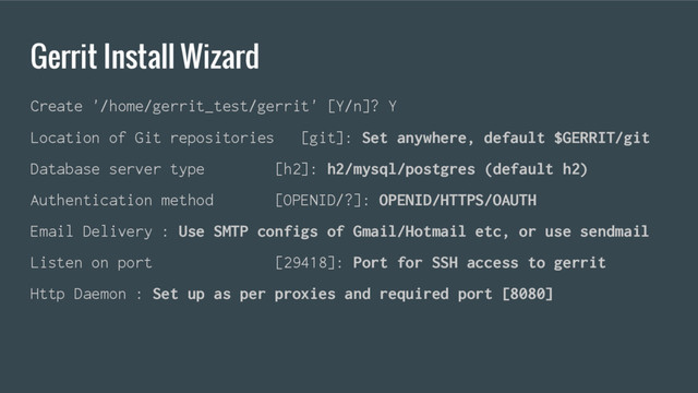 Gerrit Install Wizard
Create '/home/gerrit_test/gerrit' [Y/n]? Y
Location of Git repositories [git]: Set anywhere, default $GERRIT/git
Database server type [h2]: h2/mysql/postgres (default h2)
Authentication method [OPENID/?]: OPENID/HTTPS/OAUTH
Email Delivery : Use SMTP configs of Gmail/Hotmail etc, or use sendmail
Listen on port [29418]: Port for SSH access to gerrit
Http Daemon : Set up as per proxies and required port [8080]
