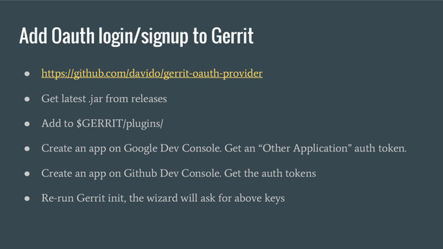 Add Oauth login/signup to Gerrit
●
https://github.com/davido/gerrit-oauth-provider
●
Get latest .jar from releases
●
Add to $GERRIT/plugins/
●
Create an app on Google Dev Console. Get an “Other Application” auth token.
●
Create an app on Github Dev Console. Get the auth tokens
●
Re-run Gerrit init, the wizard will ask for above keys
