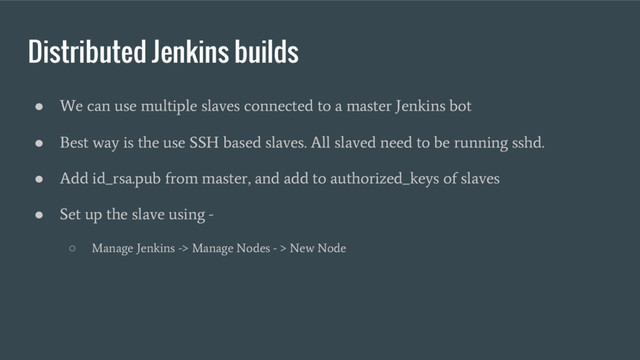 Distributed Jenkins builds
●
We can use multiple slaves connected to a master Jenkins bot
●
Best way is the use SSH based slaves. All slaved need to be running sshd.
●
Add id_rsa.pub from master, and add to authorized_keys of slaves
●
Set up the slave using -
○
Manage Jenkins -> Manage Nodes - > New Node
