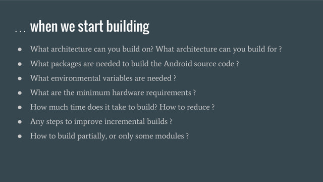 … when we start building
●
What architecture can you build on? What architecture can you build for ?
●
What packages are needed to build the Android source code ?
●
What environmental variables are needed ?
●
What are the minimum hardware requirements ?
●
How much time does it take to build? How to reduce ?
●
Any steps to improve incremental builds ?
●
How to build partially, or only some modules ?
