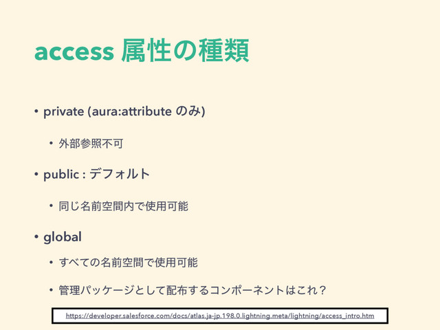 access ଐੑͷछྨ
• private (aura:attribute ͷΈ)
• ֎෦ࢀরෆՄ
• public : σϑΥϧτ
• ಉ໊͡લۭؒ಺Ͱ࢖༻Մೳ
• global
• ͢΂ͯͷ໊લۭؒͰ࢖༻Մೳ
• ؅ཧύοέʔδͱͯ͠഑෍͢Δίϯϙʔωϯτ͸͜Εʁ
https://developer.salesforce.com/docs/atlas.ja-jp.198.0.lightning.meta/lightning/access_intro.htm
