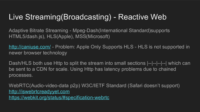 Live Streaming(Broadcasting) - Reactive Web
Adaptive Bitrate Streaming - Mpeg-Dash(International Standard)supports
HTML5/dash.js), HLS(Apple), MSS(Microsoft)
http://caniuse.com/ - Problem: Apple Only Supports HLS - HLS is not supported in
newer browser technology
Dash/HLS both use Http to split the stream into small sections |--|--|--|--| which can
be sent to a CDN for scale. Using Http has latency problems due to chained
processes.
WebRTC(Audio-video-data p2p) W3C/IETF Standard (Safari doesn’t support)
http://iswebrtcreadyyet.com
https://webkit.org/status/#specification-webrtc
