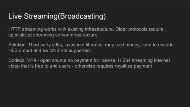 Live Streaming(Broadcasting)
HTTP streaming works with existing infrastructure. Older protocols require
specialized streaming server infrastructure.
Solution: Third party sdks, javascript libraries, may cost money, tend to encode
HLS output and switch if not supported.
Codecs: VP9 - open source no payment for license, H.264 streaming internet
video that is free to end users - otherwise requires royalties payment

