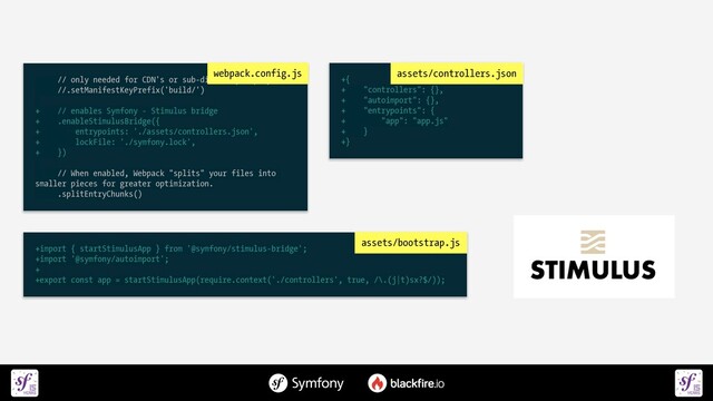 +import { startStimulusApp } from '@symfony/stimulus-bridge';


+import '@symfony/autoimport';


+


+export const app = startStimulusApp(require.context('./controllers', true, /\.(j|t)sx?$/));
assets/bootstrap.js
// only needed for CDN's or sub-directory deploy


//.setManifestKeyPrefix('build/')

 

+ // enables Symfony - Stimulus bridge


+ .enableStimulusBridge({


+ entrypoints: './assets/controllers.json',


+ lockFile: './symfony.lock',


+ })

 

// When enabled, Webpack "splits" your files into
smaller pieces for greater optimization.


.splitEntryChunks()
webpack.config.js
+{


+ "controllers": {},


+ "autoimport": {},


+ "entrypoints": {


+ "app": "app.js"


+ }


+}
assets/controllers.json
