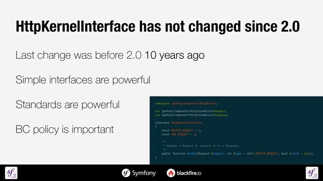 HttpKernelInterface has not changed since 2.0


Last change was before 2.0 10 years ago


Simple interfaces are powerful


Standards are powerful


BC policy is important
namespace Symfony\Component\HttpKernel;


use Symfony\Component\HttpFoundation\Request;


use Symfony\Component\HttpFoundation\Response;


interface HttpKernelInterface


{


const MASTER_REQUEST = 1;


const SUB_REQUEST = 2;


/**


* Handles a Request to convert it to a Response.


*/


public function handle(Request $request, int $type = self::MASTER_REQUEST, bool $catch = true);


}
