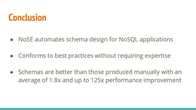 Conclusion
● NoSE automates schema design for NoSQL applications
● Conforms to best practices without requiring expertise
● Schemas are better than those produced manually with an
average of 1.8x and up to 125x performance improvement
