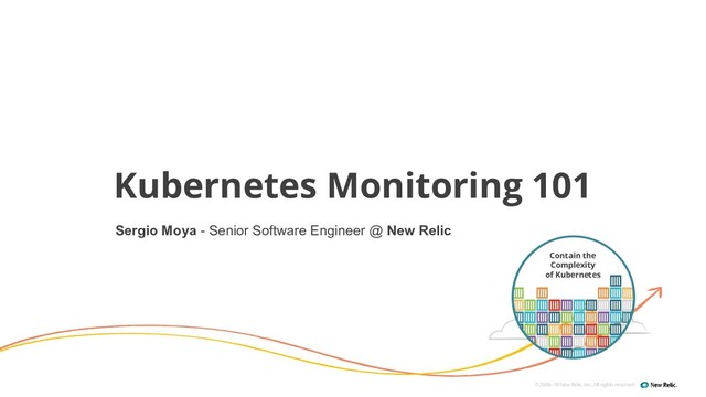 ©2008–18 New Relic, Inc. All rights reserved
Kubernetes Monitoring 101
Contain the
Complexity
of Kubernetes
Sergio Moya - Senior Software Engineer @ New Relic
