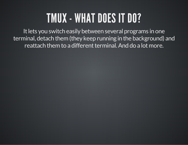 TMUX - WHAT DOES IT DO?
It lets you switch easily between several programs in one
terminal, detach them (they keep running in the background) and
reattach them to a different terminal. And do a lot more.
