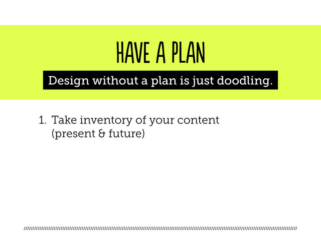 ////////////////////////////////////////////////////////////////////////////////////////////////////////////////////////////////////////////////////////////
HAVE A PLAN
Design without a plan is just doodling.
1. Take inventory of your content
(present & future)
