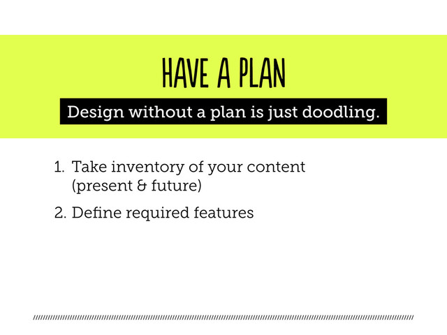////////////////////////////////////////////////////////////////////////////////////////////////////////////////////////////////////////////////////////////
HAVE A PLAN
Design without a plan is just doodling.
1. Take inventory of your content
(present & future)
2. Define required features
