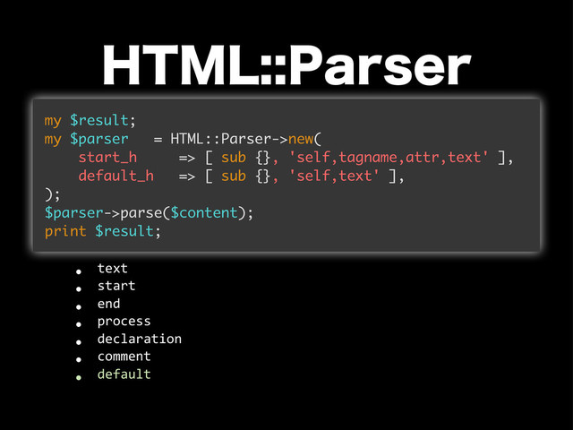 )5.-1BSTFS
my $result;
my $parser = HTML::Parser->new(
start_h => [ sub {}, 'self,tagname,attr,text' ],
default_h => [ sub {}, 'self,text' ],
);
$parser->parse($content);
print $result;
w text
w start
w end
w process
w declaration
w comment
w default
