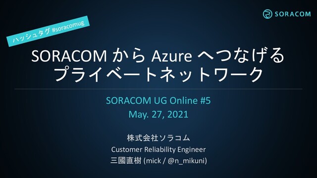 SORACOM から Azure へつなげる
プライベートネットワーク
SORACOM UG Online #5
May. 27, 2021
株式会社ソラコム
Customer Reliability Engineer
三國直樹 (mick / @n_mikuni)
