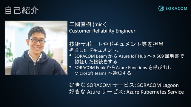 自己紹介
三國直樹 (mick)
Customer Reliability Engineer
技術サポートやドキュメント等を担当
担当したドキュメント:
• SORACOM Beam から Azure IoT Hub へ X.509 証明書で
認証した接続をする
• SORACOM Funk からAzure Functions を呼び出し
Microsoft Teams へ通知する
好きな SORACOM サービス: SORACOM Lagoon
好きな Azure サービス: Azure Kubernetes Service

