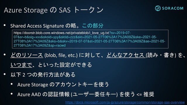 Azure Storage の SAS トークン
• Shared Access Signature の略。この部分
• どのリソース (blob, file, etc.) に対して、どんなアクセス (読み・書き) を、
いつまで、といった設定ができる
• 以下 2 つの発行方法がある
• Azure Storage のアカウントキーを使う
• Azure AAD の認証情報 (ユーザー委任キー) を使う <= 推奨
https://docs.microsoft.com/ja-jp/azure/storage/common/storage-sas-overview
https://doorstr.blob.core.windows.net/privateblob/i_love_ug.txt?sv=2019-07-
07&sr=b&sig=xxx&skoid=yyy&sktid=zzz&skt=2021-05-27T06%3A17%3A09Z&ske=2021-05-
27T08%3A17%3A09Z&sks=b&skv=2019-07-07&st=2021-05-27T06%3A17%3A09Z&se=2021-05-
27T08%3A17%3A09Z&sp=racwd
