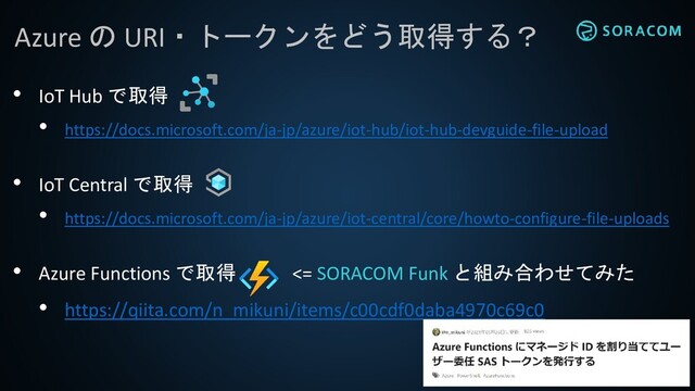 Azure の URI・トークンをどう取得する？
• IoT Hub で取得
• https://docs.microsoft.com/ja-jp/azure/iot-hub/iot-hub-devguide-file-upload
• IoT Central で取得
• https://docs.microsoft.com/ja-jp/azure/iot-central/core/howto-configure-file-uploads
• Azure Functions で取得 <= SORACOM Funk と組み合わせてみた
• https://qiita.com/n_mikuni/items/c00cdf0daba4970c69c0
