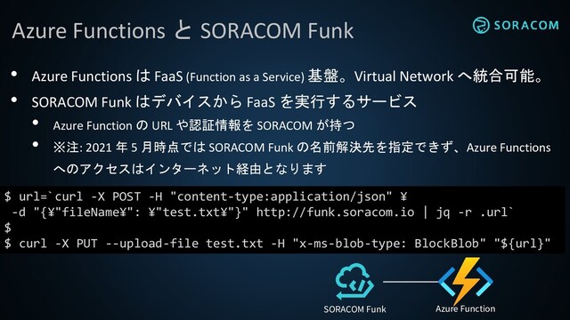 Azure Functions と SORACOM Funk
$ url=`curl -X POST -H "content-type:application/json" ¥
-d "{¥"fileName¥": ¥"test.txt¥"}" http://funk.soracom.io | jq -r .url`
$
$ curl -X PUT --upload-file test.txt -H "x-ms-blob-type: BlockBlob" "${url}"
• Azure Functions は FaaS (Function as a Service) 基盤。Virtual Network へ統合可能。
• SORACOM Funk はデバイスから FaaS を実行するサービス
• Azure Function の URL や認証情報を SORACOM が持つ
• ※注: 2021 年 5 月時点では SORACOM Funk の名前解決先を指定できず、Azure Functions
へのアクセスはインターネット経由となります
Azure Function
SORACOM Funk
