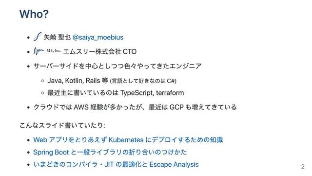 Who?
⽮崎 聖也 @saiya_moebius
エムスリー株式会社 CTO
サーバーサイドを中⼼としつつ⾊々やってきたエンジニア
Java, Kotlin, Rails 等 (⾔語として好きなのは C#)
最近主に書いているのは TypeScript, terraform
クラウドでは AWS 経験が多かったが、最近は GCP も増えてきている
こんなスライド書いていたり:
Web アプリをとりあえず Kubernetes にデプロイするための知識
Spring Boot と⼀般ライブラリの折り合いのつけかた
いまどきのコンパイラ・JIT の最適化と Escape Analysis 2
