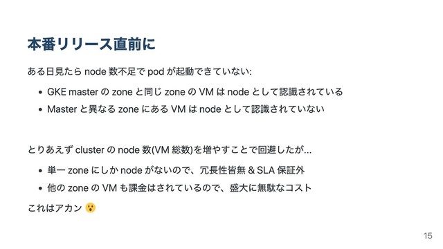 本番リリース直前に
ある⽇⾒たら node 数不⾜で pod が起動できていない:
GKE master の zone と同じ zone の VM は node として認識されている
Master と異なる zone にある VM は node として認識されていない
とりあえず cluster の node 数(VM 総数)を増やすことで回避したが...
単⼀ zone にしか node がないので、冗⻑性皆無 & SLA 保証外
他の zone の VM も課⾦はされているので、盛⼤に無駄なコスト
これはアカン
15
