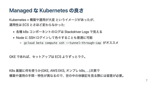 Managed な Kubernetes の良さ
Kubernetes = 構築や運⽤が⼤変 というイメージがあったが、
運⽤性は ECS とさほど変わらなかった:
各種 k8s コンポーネントのログは Stackdriver Logs で⾒える
Node に SSH ログインして⾊々することも普通に可能
gcloud beta compute ssh --tunnel-through-iap
がオススメ
GKE であれば、セットアップは ECS よりずっとラク。
K8s 基盤に何を使うか(GKE, AWS EKS, オンプレ k8s, ...)次第で
構築や運⽤の⼿間・特性が異なるので、世の中の体験記を⾒る際には留意が必要。
7
