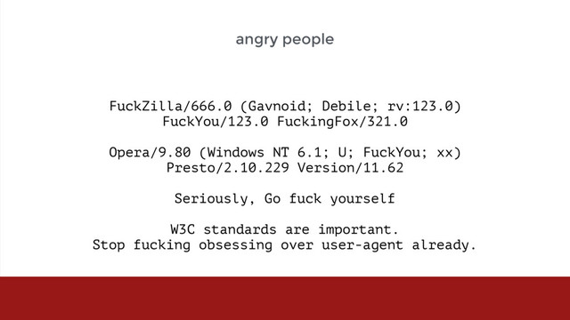 FuckZilla/666.0 (Gavnoid; Debile; rv:123.0)  
FuckYou/123.0 FuckingFox/321.0 
 
Opera/9.80 (Windows NT 6.1; U; FuckYou; xx)  
Presto/2.10.229 Version/11.62 
 
Seriously, Go fuck yourself 
 
W3C standards are important.  
Stop fucking obsessing over user-agent already.
angry people
