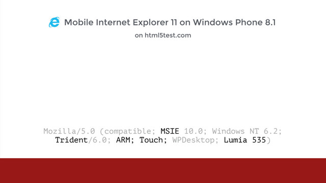 Mozilla/5.0 (compatible; MSIE 10.0; Windows NT 6.2;  
Trident/6.0; ARM; Touch; WPDesktop; Lumia 535) 
Mobile Internet Explorer 11 on Windows Phone 8.1
on html5test.com
