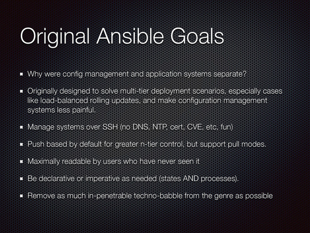 Original Ansible Goals
Why were conﬁg management and application systems separate?
Originally designed to solve multi-tier deployment scenarios, especially cases
like load-balanced rolling updates, and make conﬁguration management
systems less painful.
Manage systems over SSH (no DNS, NTP, cert, CVE, etc, fun)
Push based by default for greater n-tier control, but support pull modes.
Maximally readable by users who have never seen it
Be declarative or imperative as needed (states AND processes).
Remove as much in-penetrable techno-babble from the genre as possible
