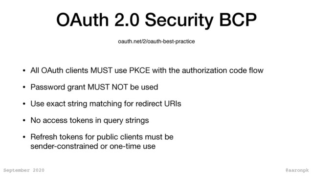 @aaronpk
September 2020
OAuth 2.0 Security BCP
• All OAuth clients MUST use PKCE with the authorization code ﬂow

• Password grant MUST NOT be used

• Use exact string matching for redirect URIs

• No access tokens in query strings

• Refresh tokens for public clients must be  
sender-constrained or one-time use
oauth.net/2/oauth-best-practice
